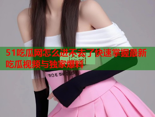 51吃瓜网怎么进不去了快速掌握最新吃瓜视频与独家爆料