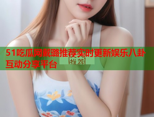 51吃瓜网戴璐推荐实时更新娱乐八卦互动分享平台