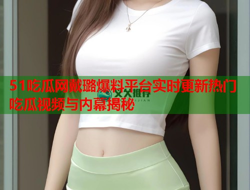 51吃瓜网戴璐爆料平台实时更新热门吃瓜视频与内幕揭秘