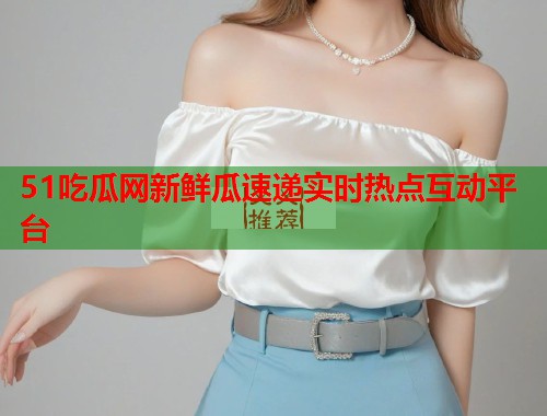 51吃瓜网新鲜瓜速递实时热点互动平台