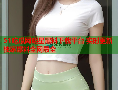51吃瓜网明星黑料下载平台 实时更新独家爆料全网最全  第3张