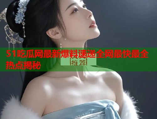 51吃瓜网最新爆料速递全网最快最全热点揭秘