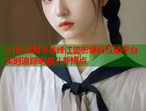 51吃瓜网李易峰江疏影爆料互动平台实时追踪明星八卦热点
