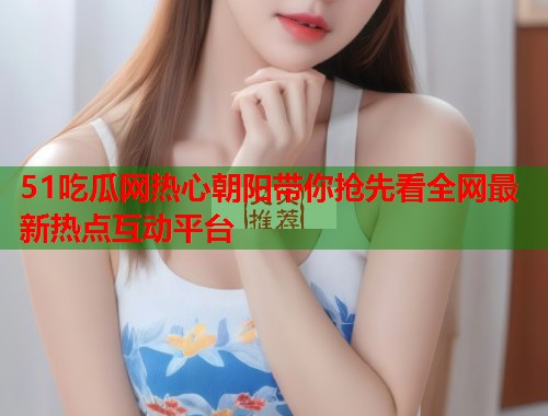 51吃瓜网热心朝阳带你抢先看全网最新热点互动平台