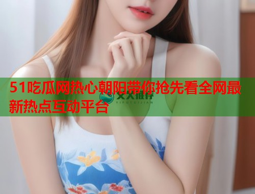 51吃瓜网热心朝阳带你抢先看全网最新热点互动平台