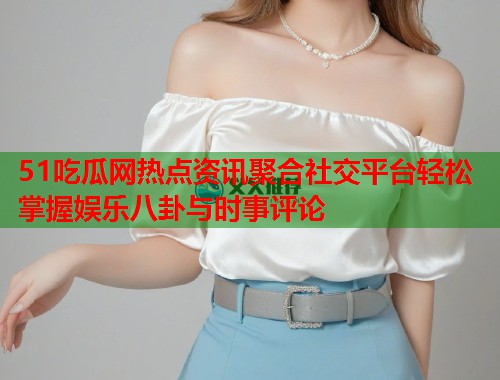 51吃瓜网热点资讯聚合社交平台轻松掌握娱乐八卦与时事评论