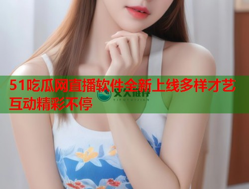 51吃瓜网直播软件全新上线多样才艺互动精彩不停