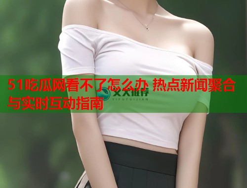 51吃瓜网看不了怎么办 热点新闻聚合与实时互动指南  第2张