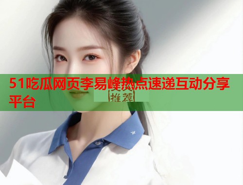 51吃瓜网页李易峰热点速递互动分享平台