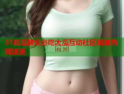 51吃瓜群众必吃大瓜互动社区精准热闻速递