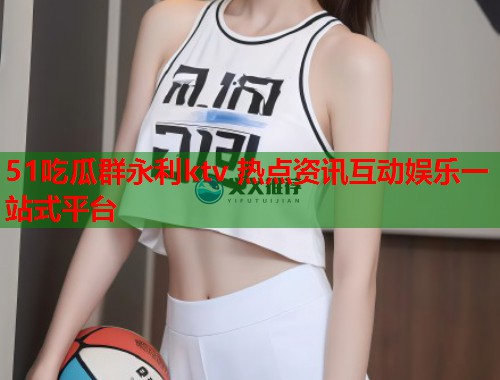 51吃瓜群永利ktv 热点资讯互动娱乐一站式平台