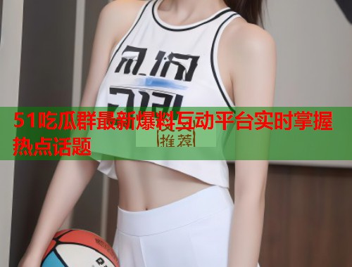 51吃瓜群最新爆料互动平台实时掌握热点话题  第2张