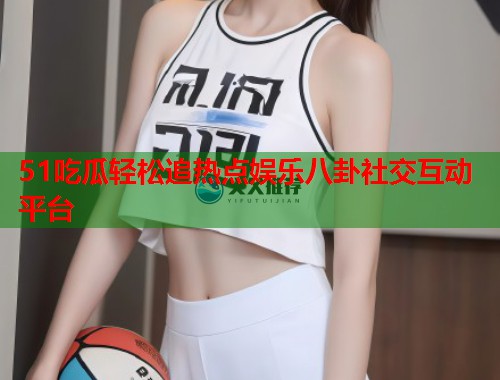 51吃瓜轻松追热点娱乐八卦社交互动平台