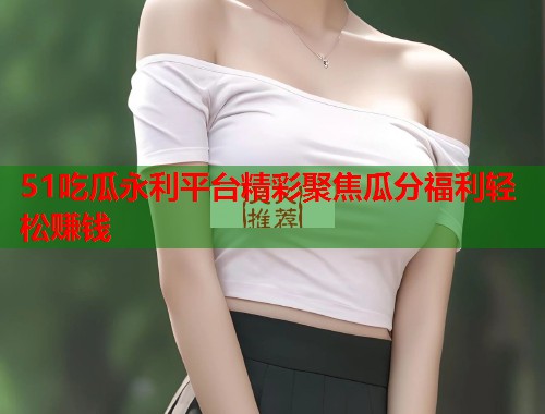 51吃瓜永利平台精彩聚焦瓜分福利轻松赚钱