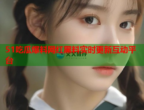 51吃瓜爆料网红黑料实时更新互动平台