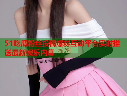 51吃瓜粉丝投稿爆料互动平台实时推送最新娱乐内幕