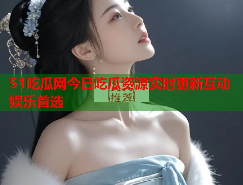 51吃瓜网今日吃瓜资源实时更新互动娱乐首选