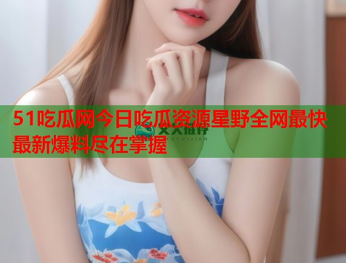 51吃瓜网今日吃瓜资源星野全网最快最新爆料尽在掌握  第2张
