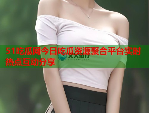 51吃瓜网今日吃瓜资源聚合平台实时热点互动分享