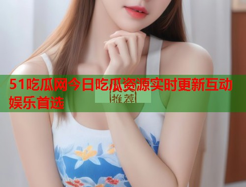 51吃瓜网今日吃瓜资源实时更新互动娱乐首选  第3张