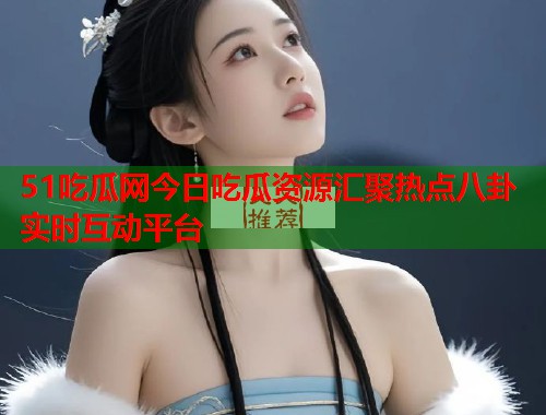 51吃瓜网今日吃瓜资源汇聚热点八卦实时互动平台