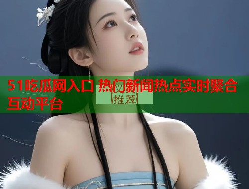 51吃瓜网入口 热门新闻热点实时聚合互动平台