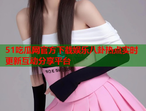51吃瓜网官方下载娱乐八卦热点实时更新互动分享平台
