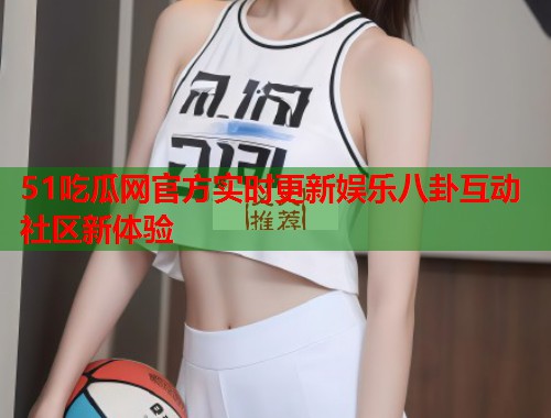 51吃瓜网官方实时更新娱乐八卦互动社区新体验  第2张