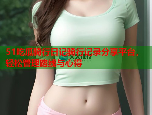 51吃瓜骑行日记骑行记录分享平台，轻松管理路线与心得
