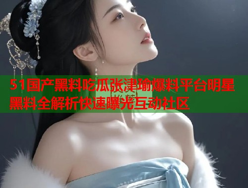 51国产黑料吃瓜张津瑜爆料平台明星黑料全解析快速曝光互动社区