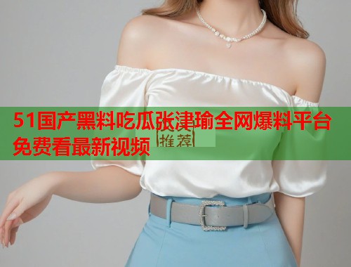 51国产黑料吃瓜张津瑜全网爆料平台免费看最新视频