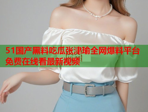 51国产黑料吃瓜张津瑜全网爆料平台免费在线看最新视频