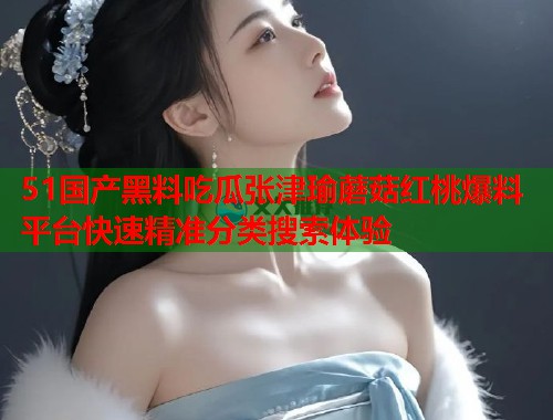 51国产黑料吃瓜张津瑜蘑菇红桃爆料平台快速精准分类搜索体验